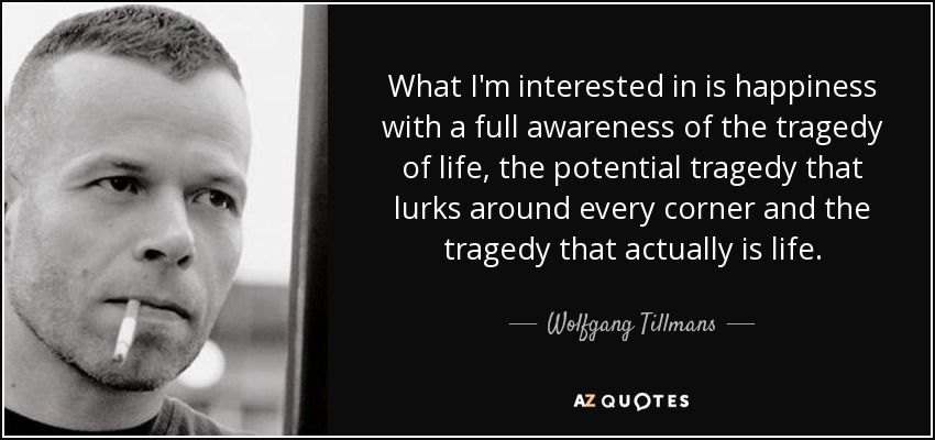 What I'm interested in is happiness with a full awareness of the tragedy of life, the potential tragedy that lurks around every corner and the tragedy that actually is life. - Wolfgang Tillmans