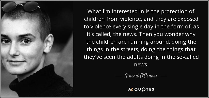 What I'm interested in is the protection of children from violence, and they are exposed to violence every single day in the form of, as it's called, the news. Then you wonder why the children are running around, doing the things in the streets, doing the things that they've seen the adults doing in the so-called news. - Sinead O'Connor