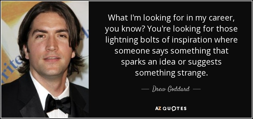 What I'm looking for in my career, you know? You're looking for those lightning bolts of inspiration where someone says something that sparks an idea or suggests something strange. - Drew Goddard