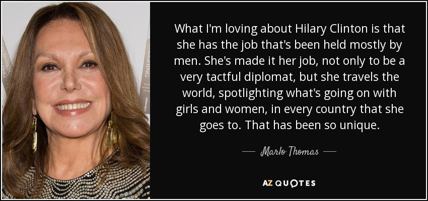 What I'm loving about Hilary Clinton is that she has the job that's been held mostly by men. She's made it her job, not only to be a very tactful diplomat, but she travels the world, spotlighting what's going on with girls and women, in every country that she goes to. That has been so unique. - Marlo Thomas