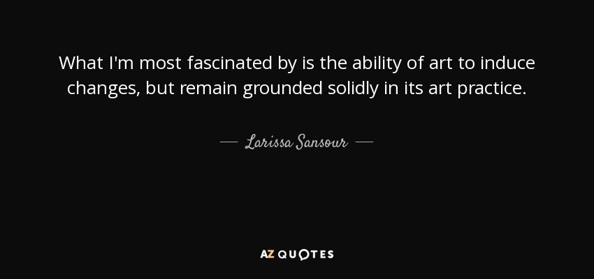 What I'm most fascinated by is the ability of art to induce changes, but remain grounded solidly in its art practice. - Larissa Sansour