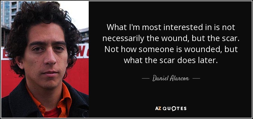 What I'm most interested in is not necessarily the wound, but the scar. Not how someone is wounded, but what the scar does later. - Daniel Alarcon
