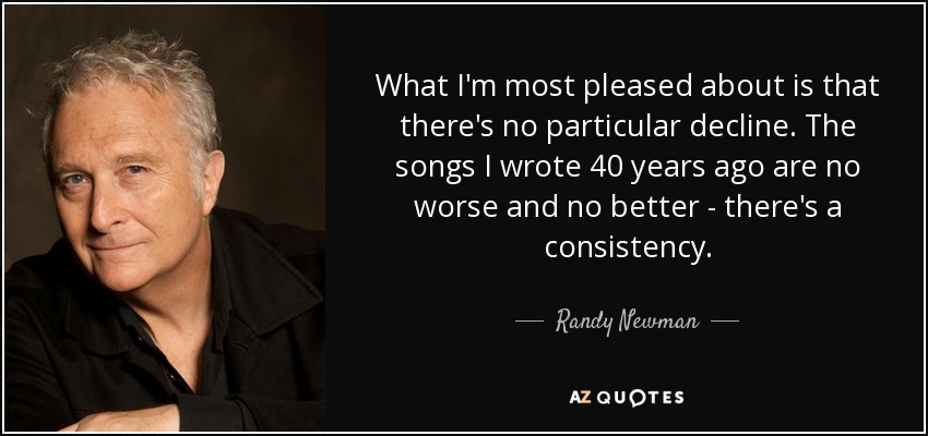 What I'm most pleased about is that there's no particular decline. The songs I wrote 40 years ago are no worse and no better - there's a consistency. - Randy Newman