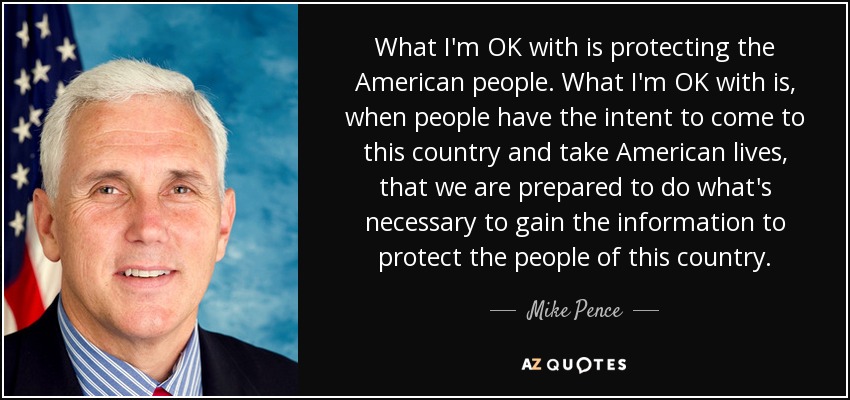 What I'm OK with is protecting the American people. What I'm OK with is, when people have the intent to come to this country and take American lives, that we are prepared to do what's necessary to gain the information to protect the people of this country. - Mike Pence