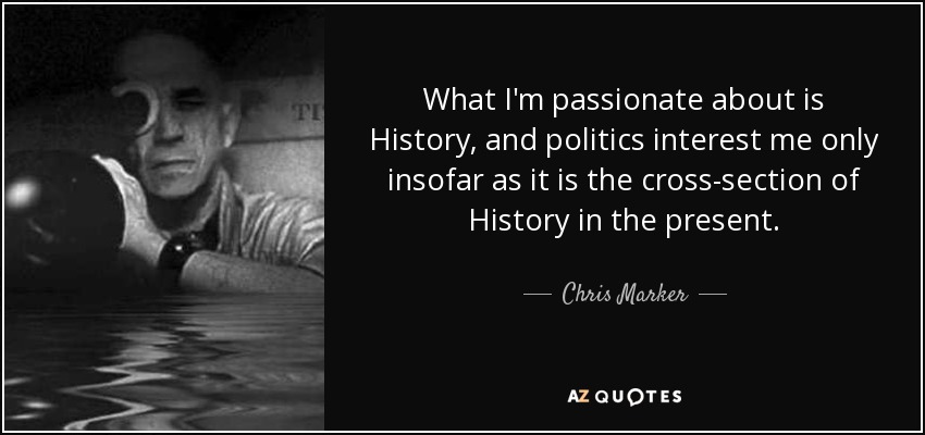 What I'm passionate about is History, and politics interest me only insofar as it is the cross-section of History in the present. - Chris Marker