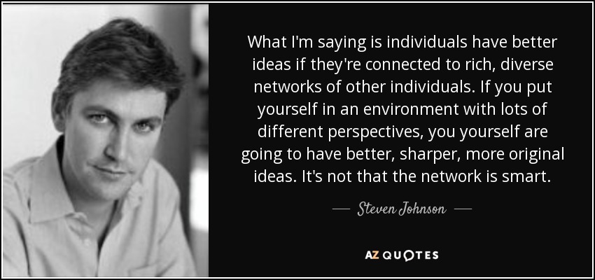 What I'm saying is individuals have better ideas if they're connected to rich, diverse networks of other individuals. If you put yourself in an environment with lots of different perspectives, you yourself are going to have better, sharper, more original ideas. It's not that the network is smart. - Steven Johnson