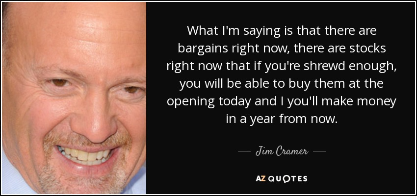 What I'm saying is that there are bargains right now, there are stocks right now that if you're shrewd enough, you will be able to buy them at the opening today and I you'll make money in a year from now. - Jim Cramer