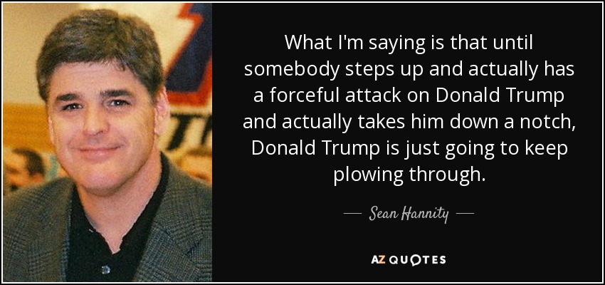 What I'm saying is that until somebody steps up and actually has a forceful attack on Donald Trump and actually takes him down a notch, Donald Trump is just going to keep plowing through. - Sean Hannity