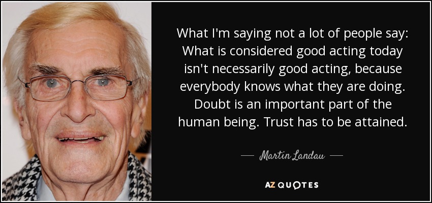 What I'm saying not a lot of people say: What is considered good acting today isn't necessarily good acting, because everybody knows what they are doing. Doubt is an important part of the human being. Trust has to be attained. - Martin Landau