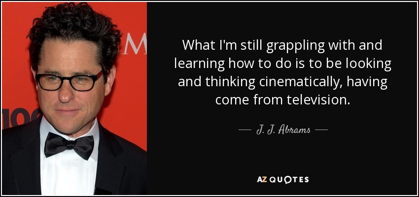 What I'm still grappling with and learning how to do is to be looking and thinking cinematically, having come from television. - J. J. Abrams