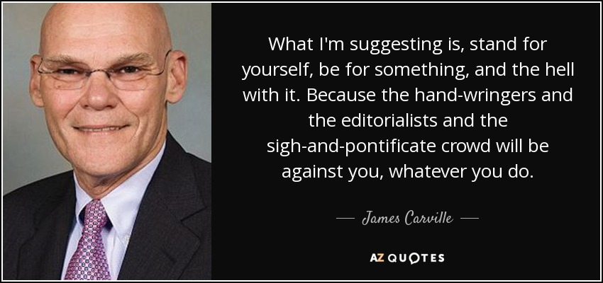 What I'm suggesting is, stand for yourself, be for something, and the hell with it. Because the hand-wringers and the editorialists and the sigh-and-pontificate crowd will be against you, whatever you do. - James Carville