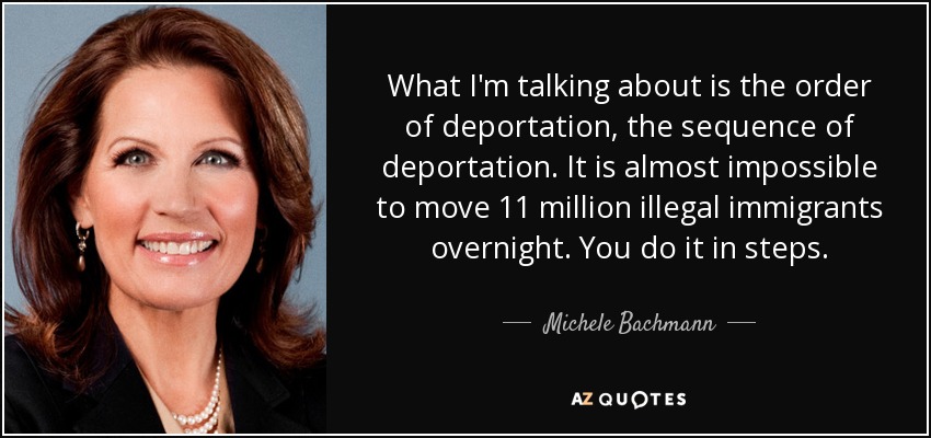 What I'm talking about is the order of deportation, the sequence of deportation. It is almost impossible to move 11 million illegal immigrants overnight. You do it in steps. - Michele Bachmann