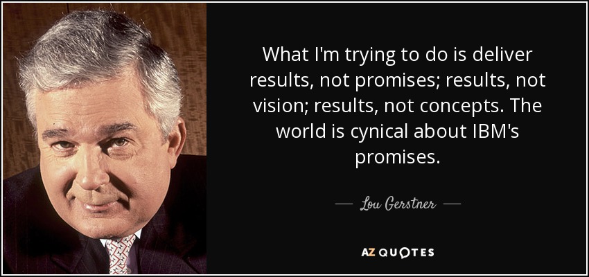 What I'm trying to do is deliver results, not promises; results, not vision; results, not concepts. The world is cynical about IBM's promises. - Lou Gerstner