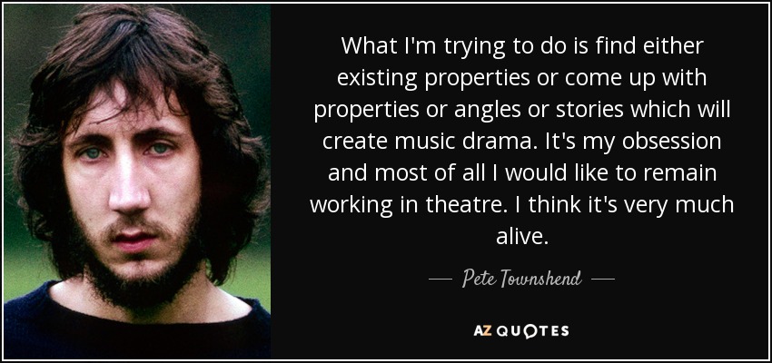 What I'm trying to do is find either existing properties or come up with properties or angles or stories which will create music drama. It's my obsession and most of all I would like to remain working in theatre. I think it's very much alive. - Pete Townshend