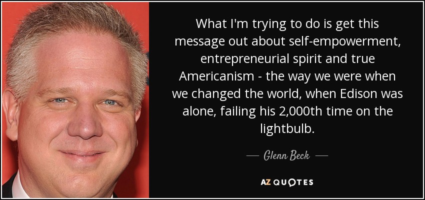 What I'm trying to do is get this message out about self-empowerment, entrepreneurial spirit and true Americanism - the way we were when we changed the world, when Edison was alone, failing his 2,000th time on the lightbulb. - Glenn Beck