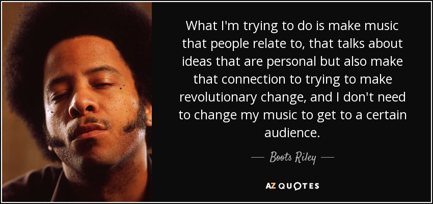 What I'm trying to do is make music that people relate to, that talks about ideas that are personal but also make that connection to trying to make revolutionary change, and I don't need to change my music to get to a certain audience. - Boots Riley