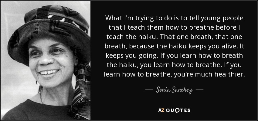 What I'm trying to do is to tell young people that I teach them how to breathe before I teach the haiku. That one breath, that one breath, because the haiku keeps you alive. It keeps you going. If you learn how to breath the haiku, you learn how to breathe. If you learn how to breathe, you're much healthier. - Sonia Sanchez