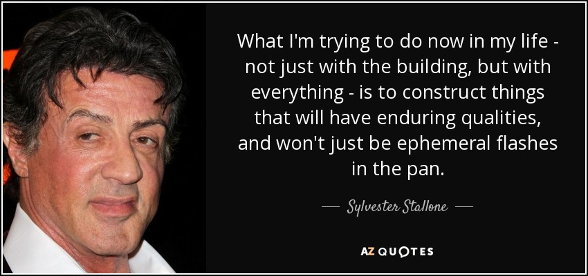 What I'm trying to do now in my life - not just with the building, but with everything - is to construct things that will have enduring qualities, and won't just be ephemeral flashes in the pan. - Sylvester Stallone