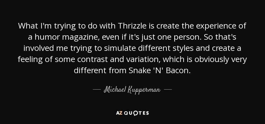 What I'm trying to do with Thrizzle is create the experience of a humor magazine, even if it's just one person. So that's involved me trying to simulate different styles and create a feeling of some contrast and variation, which is obviously very different from Snake 'N' Bacon. - Michael Kupperman