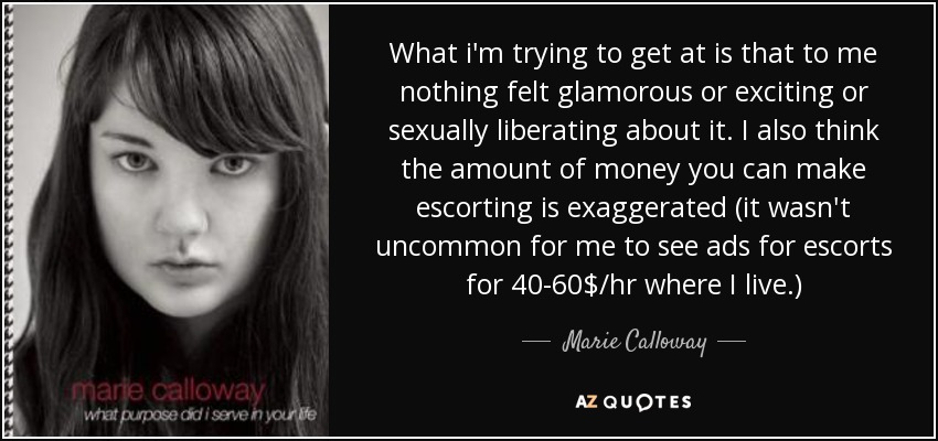 What i'm trying to get at is that to me nothing felt glamorous or exciting or sexually liberating about it. I also think the amount of money you can make escorting is exaggerated (it wasn't uncommon for me to see ads for escorts for 40-60$/hr where I live.) - Marie Calloway