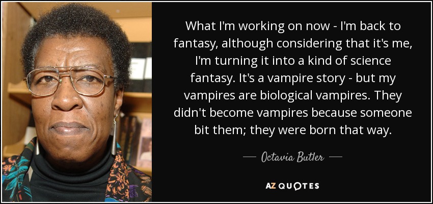What I'm working on now - I'm back to fantasy, although considering that it's me, I'm turning it into a kind of science fantasy. It's a vampire story - but my vampires are biological vampires. They didn't become vampires because someone bit them; they were born that way. - Octavia Butler