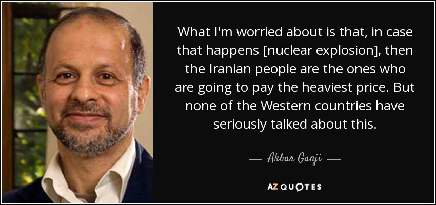 What I'm worried about is that, in case that happens [nuclear explosion], then the Iranian people are the ones who are going to pay the heaviest price. But none of the Western countries have seriously talked about this. - Akbar Ganji