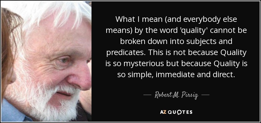 What I mean (and everybody else means) by the word 'quality' cannot be broken down into subjects and predicates. This is not because Quality is so mysterious but because Quality is so simple, immediate and direct. - Robert M. Pirsig