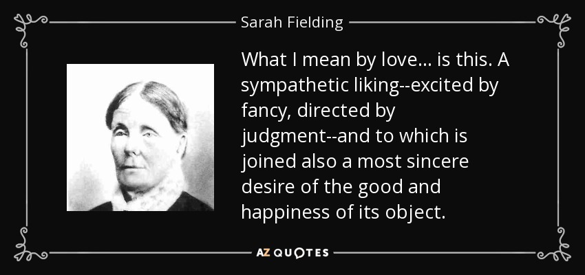 What I mean by love ... is this. A sympathetic liking--excited by fancy, directed by judgment--and to which is joined also a most sincere desire of the good and happiness of its object. - Sarah Fielding