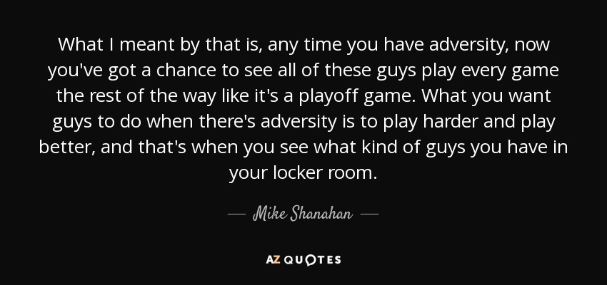 What I meant by that is, any time you have adversity, now you've got a chance to see all of these guys play every game the rest of the way like it's a playoff game. What you want guys to do when there's adversity is to play harder and play better, and that's when you see what kind of guys you have in your locker room. - Mike Shanahan