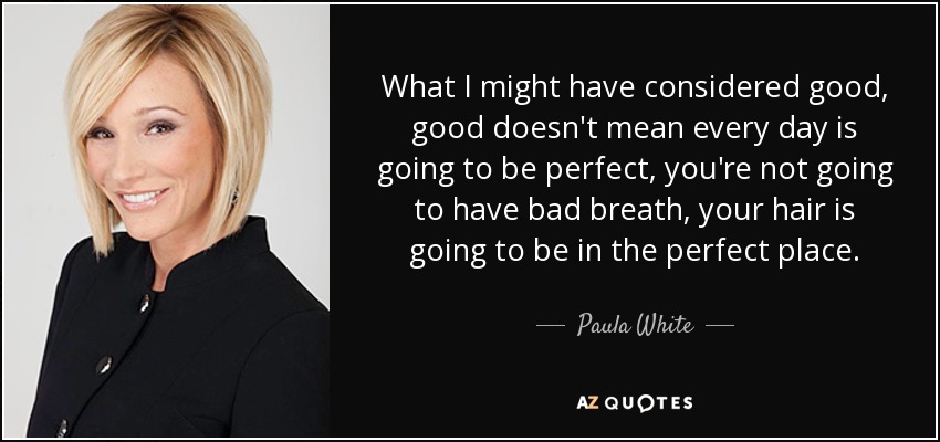 What I might have considered good, good doesn't mean every day is going to be perfect, you're not going to have bad breath, your hair is going to be in the perfect place. - Paula White