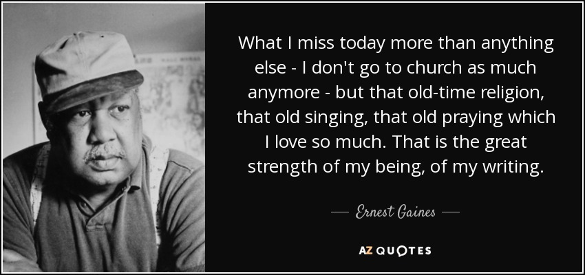 What I miss today more than anything else - I don't go to church as much anymore - but that old-time religion, that old singing, that old praying which I love so much. That is the great strength of my being, of my writing. - Ernest Gaines