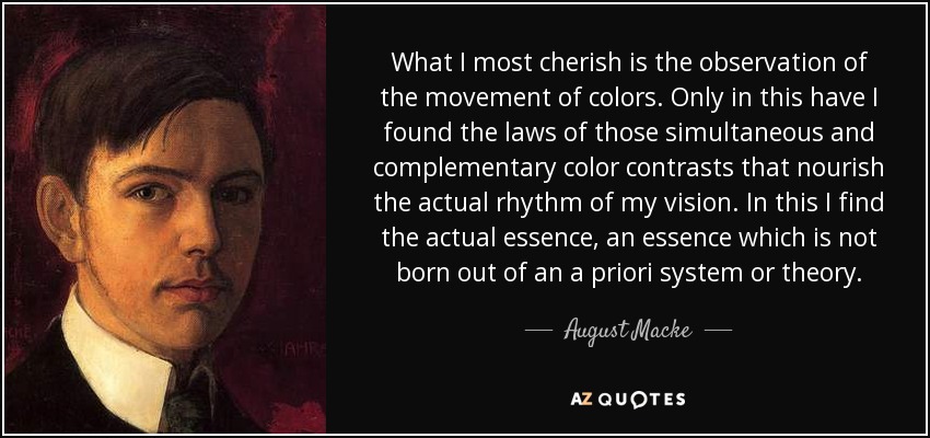 What I most cherish is the observation of the movement of colors. Only in this have I found the laws of those simultaneous and complementary color contrasts that nourish the actual rhythm of my vision. In this I find the actual essence, an essence which is not born out of an a priori system or theory. - August Macke