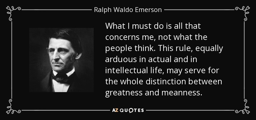 What I must do is all that concerns me, not what the people think. This rule, equally arduous in actual and in intellectual life, may serve for the whole distinction between greatness and meanness. - Ralph Waldo Emerson