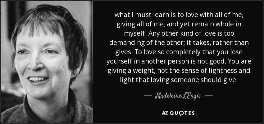 what I must learn is to love with all of me, giving all of me, and yet remain whole in myself. Any other kind of love is too demanding of the other; it takes, rather than gives. To love so completely that you lose yourself in another person is not good. You are giving a weight, not the sense of lightness and light that loving someone should give. - Madeleine L'Engle