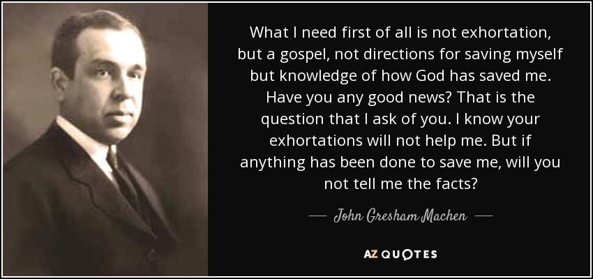 What I need first of all is not exhortation, but a gospel, not directions for saving myself but knowledge of how God has saved me. Have you any good news? That is the question that I ask of you. I know your exhortations will not help me. But if anything has been done to save me, will you not tell me the facts? - John Gresham Machen