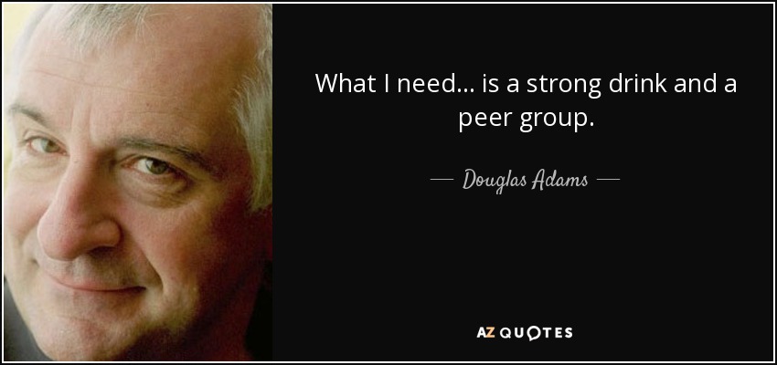 What I need... is a strong drink and a peer group. - Douglas Adams