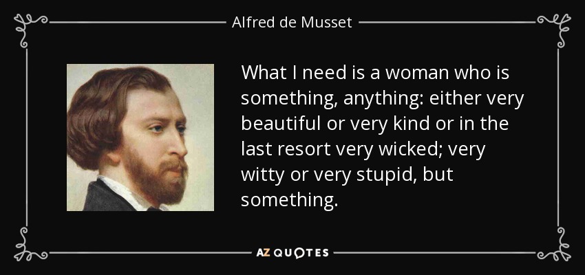 What I need is a woman who is something, anything: either very beautiful or very kind or in the last resort very wicked; very witty or very stupid, but something. - Alfred de Musset