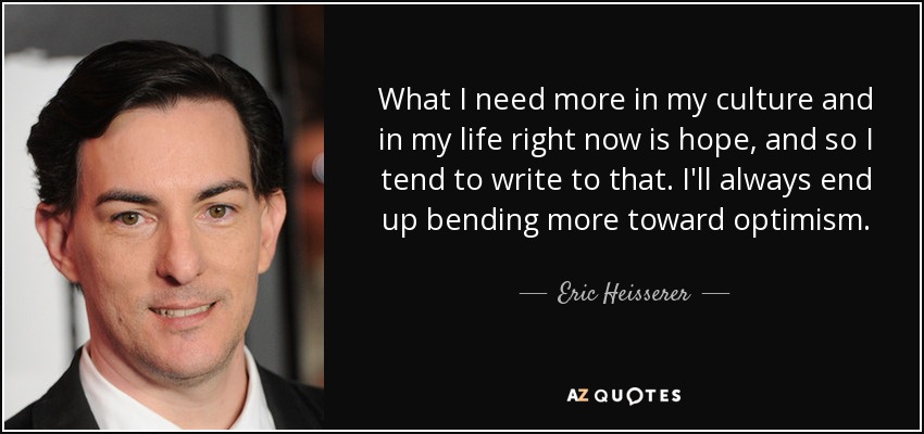 What I need more in my culture and in my life right now is hope, and so I tend to write to that. I'll always end up bending more toward optimism. - Eric Heisserer