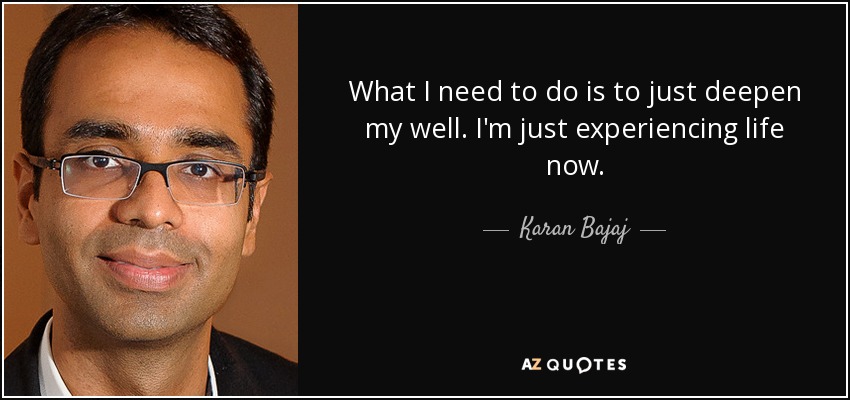 What I need to do is to just deepen my well. I'm just experiencing life now. - Karan Bajaj