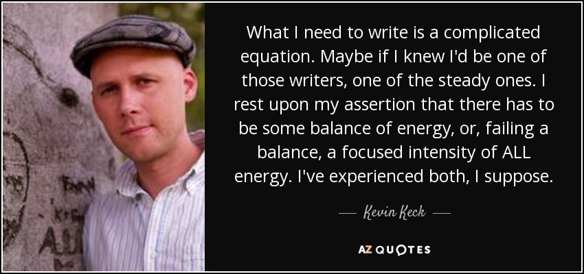 What I need to write is a complicated equation. Maybe if I knew I'd be one of those writers, one of the steady ones. I rest upon my assertion that there has to be some balance of energy, or, failing a balance, a focused intensity of ALL energy. I've experienced both, I suppose. - Kevin Keck