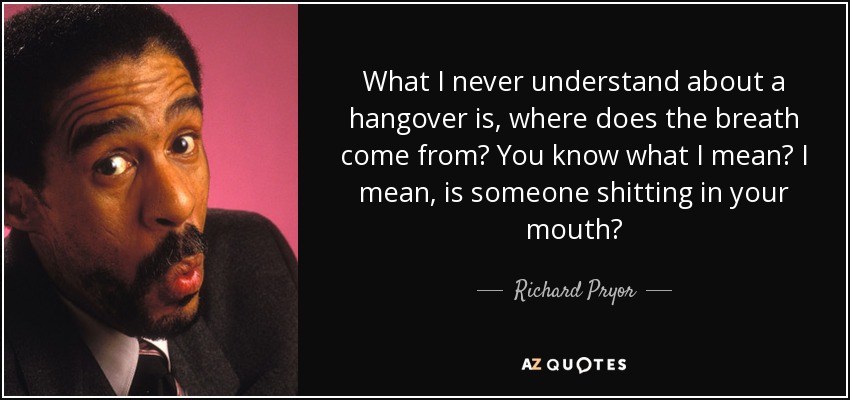 What I never understand about a hangover is, where does the breath come from? You know what I mean? I mean, is someone shitting in your mouth? - Richard Pryor