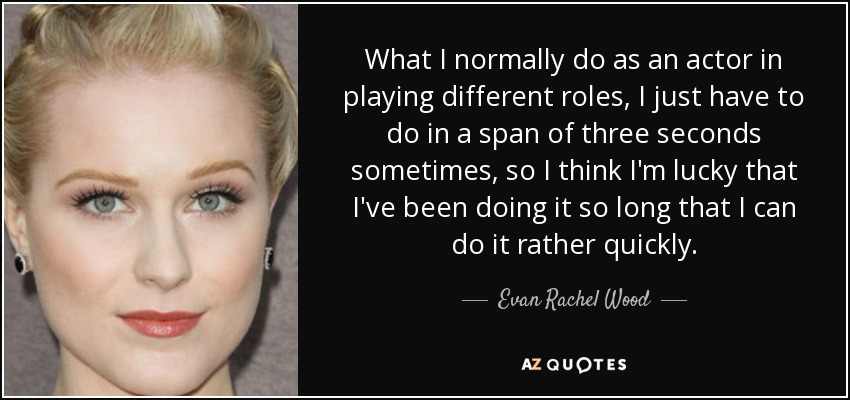 What I normally do as an actor in playing different roles, I just have to do in a span of three seconds sometimes, so I think I'm lucky that I've been doing it so long that I can do it rather quickly. - Evan Rachel Wood