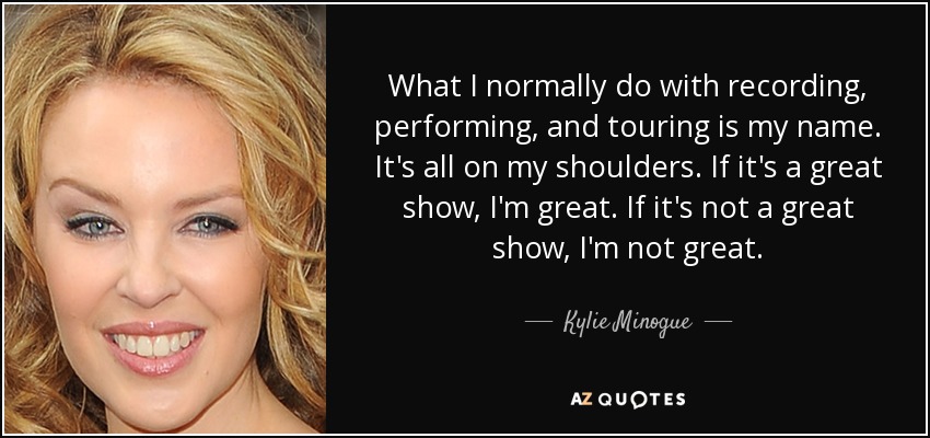 What I normally do with recording, performing, and touring is my name. It's all on my shoulders. If it's a great show, I'm great. If it's not a great show, I'm not great. - Kylie Minogue