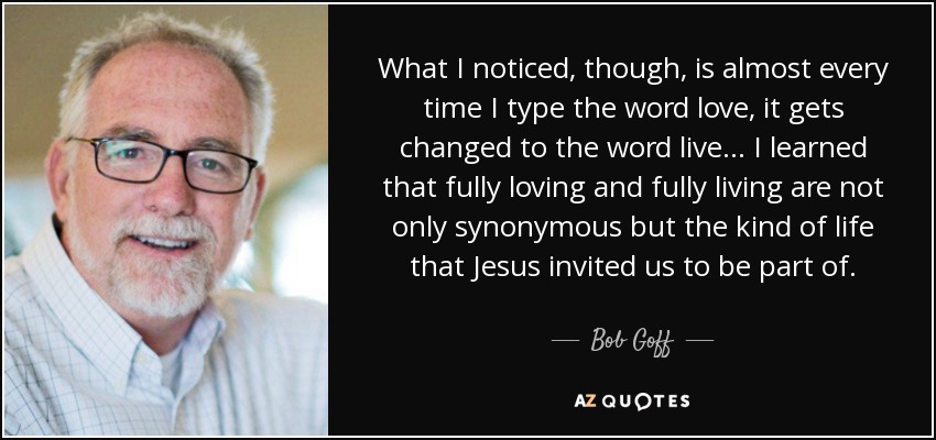 What I noticed, though, is almost every time I type the word love, it gets changed to the word live… I learned that fully loving and fully living are not only synonymous but the kind of life that Jesus invited us to be part of. - Bob Goff