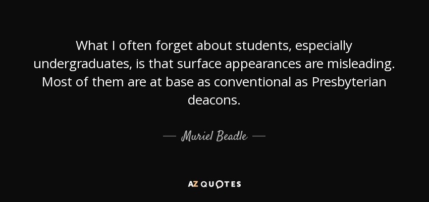 What I often forget about students, especially undergraduates, is that surface appearances are misleading. Most of them are at base as conventional as Presbyterian deacons. - Muriel Beadle