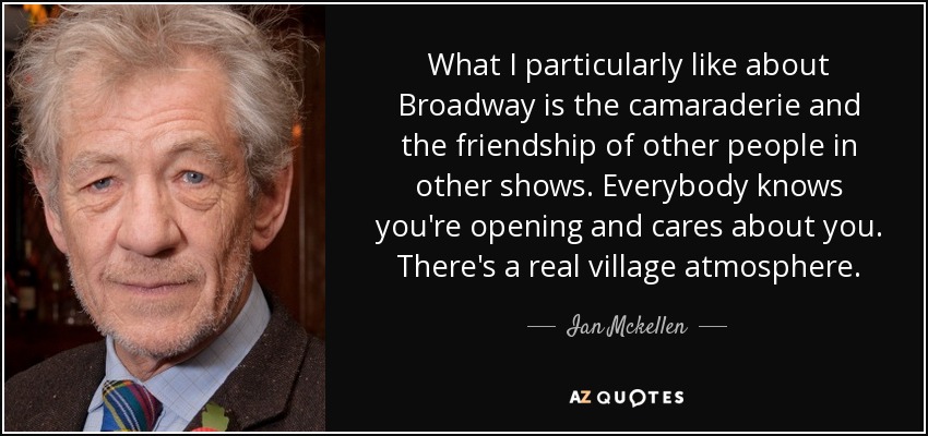 What I particularly like about Broadway is the camaraderie and the friendship of other people in other shows. Everybody knows you're opening and cares about you. There's a real village atmosphere. - Ian Mckellen
