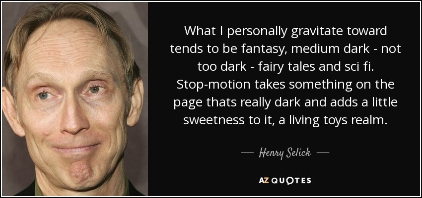 What I personally gravitate toward tends to be fantasy, medium dark - not too dark - fairy tales and sci fi. Stop-motion takes something on the page thats really dark and adds a little sweetness to it, a living toys realm. - Henry Selick