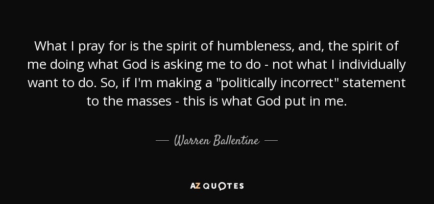 What I pray for is the spirit of humbleness, and, the spirit of me doing what God is asking me to do - not what I individually want to do. So, if I'm making a 