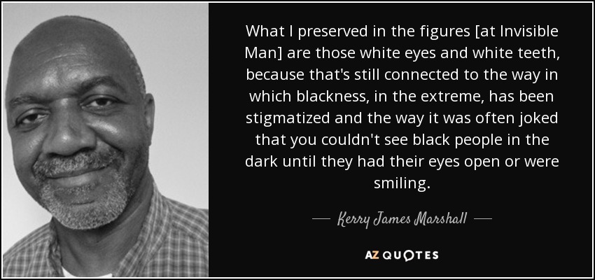 What I preserved in the figures [at Invisible Man] are those white eyes and white teeth, because that's still connected to the way in which blackness, in the extreme, has been stigmatized and the way it was often joked that you couldn't see black people in the dark until they had their eyes open or were smiling. - Kerry James Marshall
