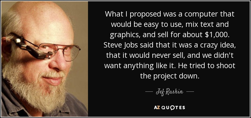 What I proposed was a computer that would be easy to use, mix text and graphics, and sell for about $1,000. Steve Jobs said that it was a crazy idea, that it would never sell, and we didn't want anything like it. He tried to shoot the project down. - Jef Raskin